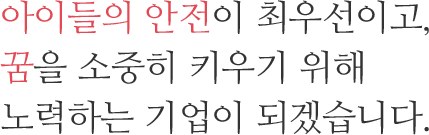 아이들의 안전이 최우선이고, 꿈을 소중히 키우기 위해 노력하는 기업이 되겠습니다.