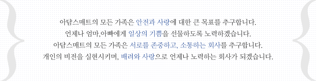 아담스매트의 모든 가족은 안전과 사랑에 대한 큰 목표를 추구합니다. 언제나 엄마,아빠에게 일상의 기쁨을 선물하도록 노력하겠습니다. 아담스매트의 모든 가족은 서로를 존중하고, 소통하는 회사를 추구합니다. 개인의 비전을 실현시키며, 배려와 사랑으로 언제나 노력하는 회사가 되겠습니다.